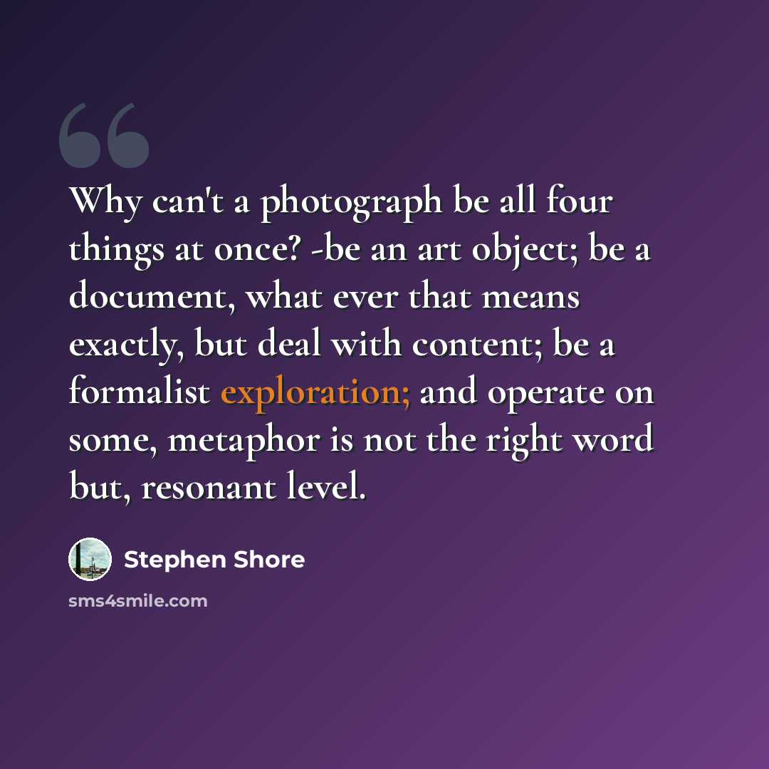 “Why can't a photograph be all four things at once? -be an art object; be a document, what ever that means exactly, but deal with content; be a formalist exploration; and operate on some, metaphor is not the right word but, resonant level.” quote by Stephen Shore