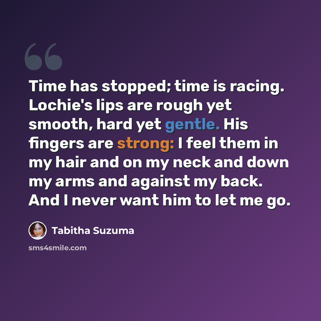 “Time has stopped; time is racing. Lochie's lips are rough yet smooth, hard yet gentle. His fingers are strong: I feel them in my hair and on my neck and down my arms and against my back. And I never want him to let me go.” quote by Tabitha Suzuma