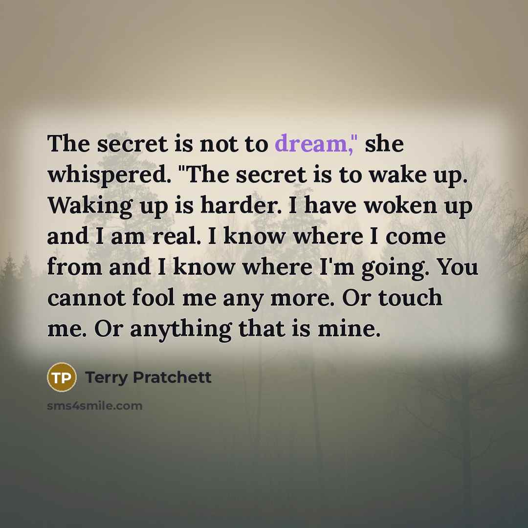 “The secret is not to dream," she whispered. "The secret is to wake up. Waking up is harder. I have woken up and I am real. I know where I come from and I know where I'm going. You cannot fool me any more. Or touch me. Or anything that is mine.” quote by Terry Pratchett