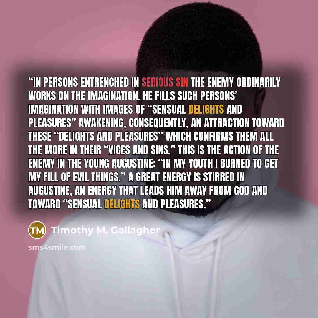 “in persons entrenched in serious sin the enemy ordinarily works on the imagination. He fills such persons’ imagination with images of “sensual delights and pleasures” awakening, consequently, an attraction toward these “delights and pleasures” which confirms them all the more in their “vices and…” quote by Timothy M. Gallagher