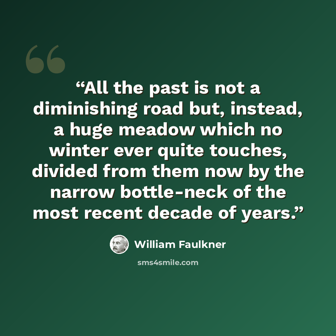 “All the past is not a diminishing road but, instead, a huge meadow which no winter ever quite touches, divided from them now by the narrow bottle-neck of the most recent decade of years.” quote by William Faulkner