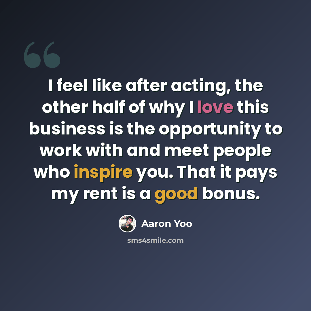 “I feel like after acting, the other half of why I love this business is the opportunity to work with and meet people who inspire you. That it pays my rent is a good bonus.” quote by Aaron Yoo