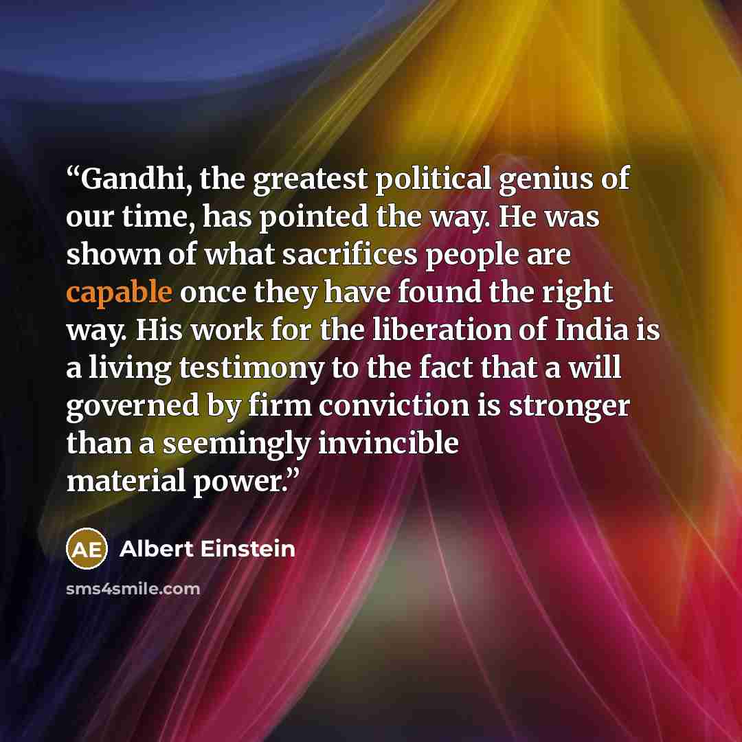 “Gandhi, the greatest political genius of our time, has pointed the way. He was shown of what sacrifices people are capable once they have found the right way. His work for the liberation of India is a living testimony to the fact that a will governed by firm conviction is stronger than a seemingly…” quote by Albert Einstein