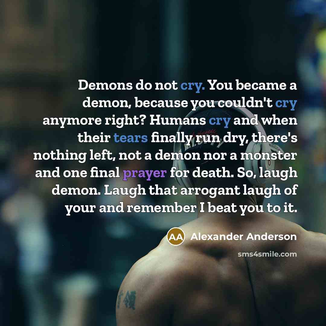 “Demons do not cry. You became a demon, because you couldn't cry anymore right? Humans cry and when their tears finally run dry, there's nothing left, not a demon nor a monster and one final prayer for death. So, laugh demon. Laugh that arrogant laugh of your and remember I beat you to it.” quote by Alexander Anderson