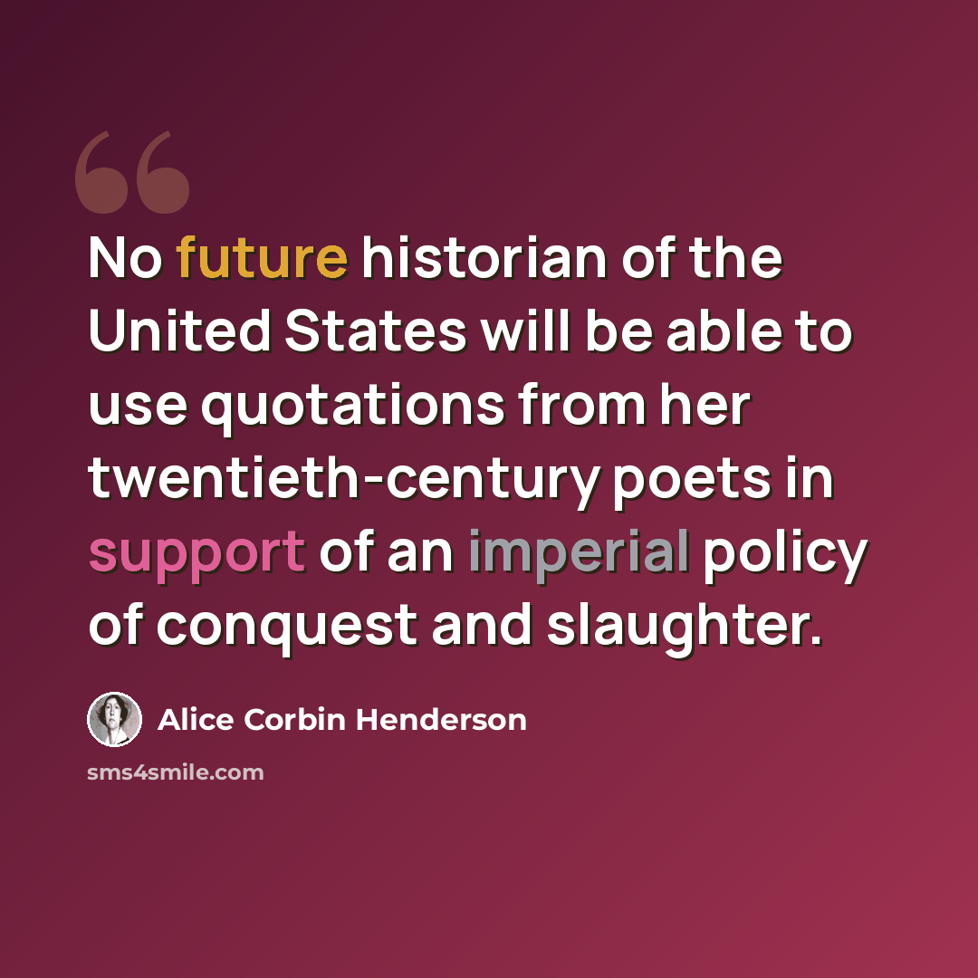 “No future historian of the United States will be able to use quotations from her twentieth-century poets in support of an imperial policy of conquest and slaughter.” quote by Alice Corbin Henderson