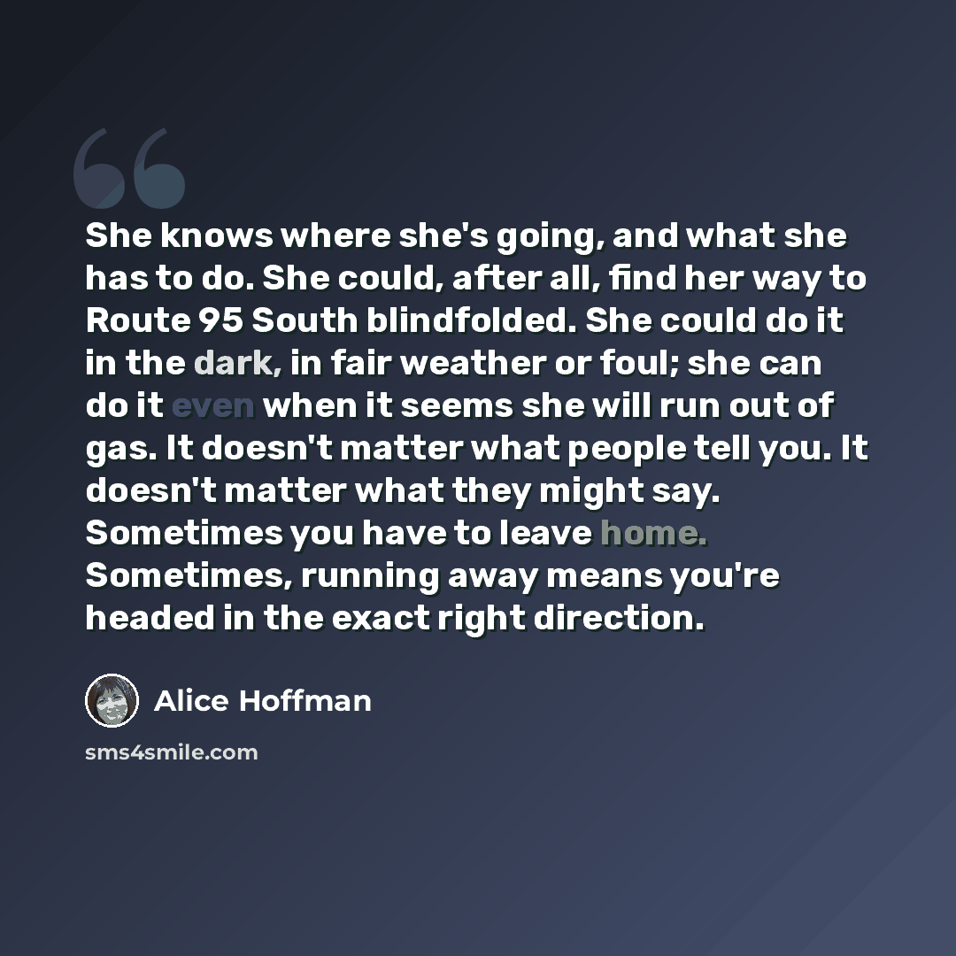 “She knows where she's going, and what she has to do. She could, after all, find her way to Route 95 South blindfolded. She could do it in the dark, in fair weather or foul; she can do it even when it seems she will run out of gas. It doesn't matter what people tell you. It doesn't matter what they…” quote by Alice Hoffman