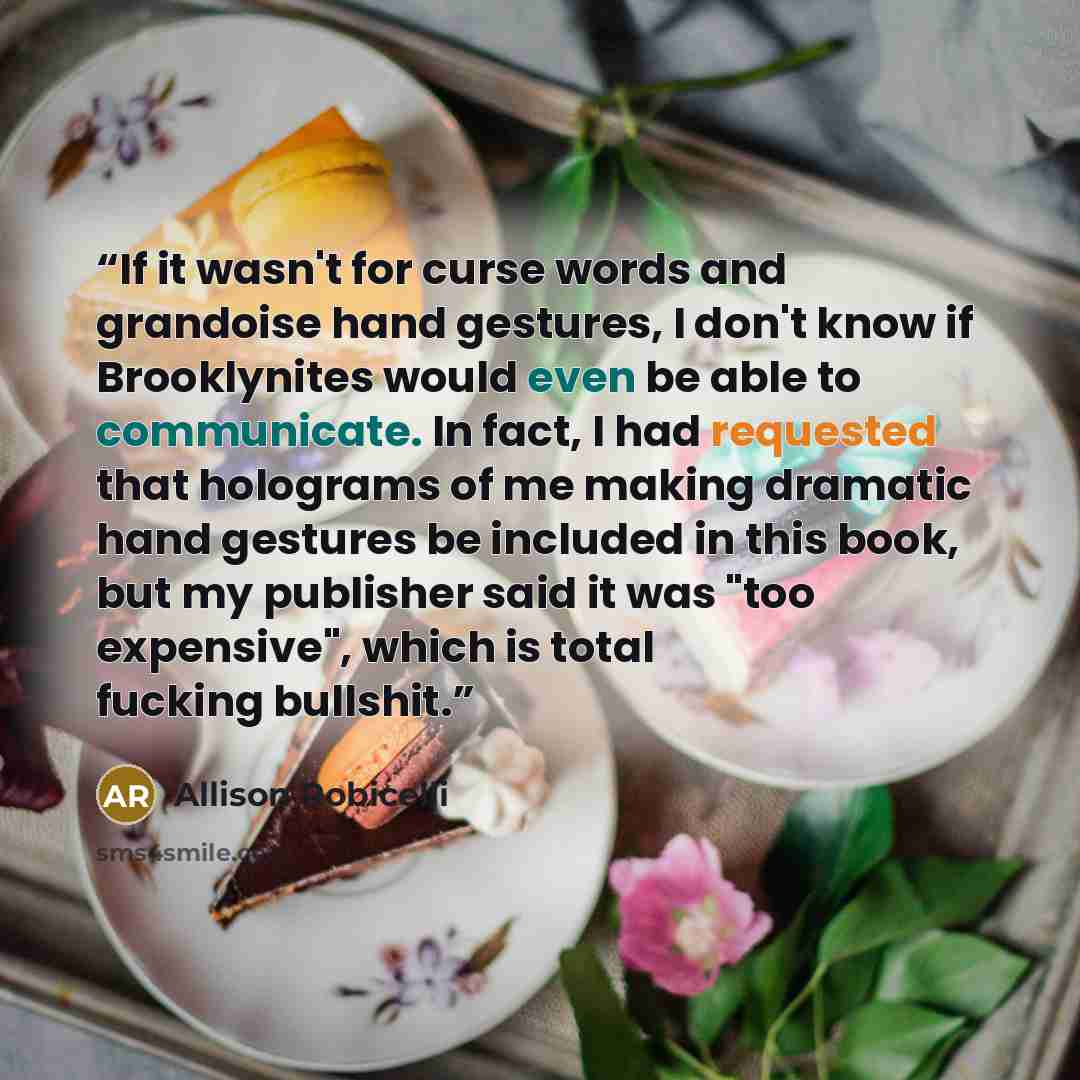 “If it wasn't for curse words and grandoise hand gestures, I don't know if Brooklynites would even be able to communicate. In fact, I had requested that holograms of me making dramatic hand gestures be included in this book, but my publisher said it was "too expensive", which is total fucking…” quote by Allison Robicelli