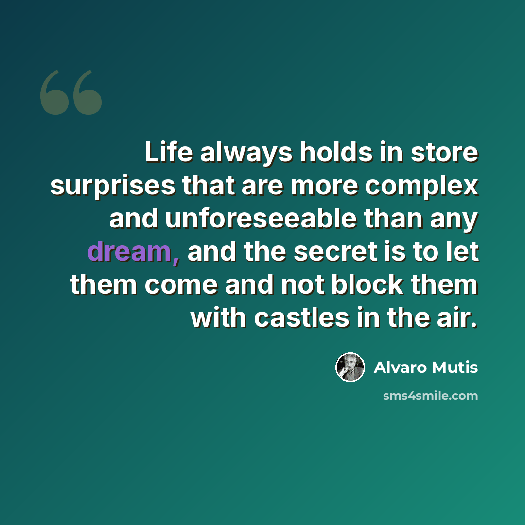 “Life always holds in store surprises that are more complex and unforeseeable than any dream, and the secret is to let them come and not block them with castles in the air.” quote by Álvaro Mutis