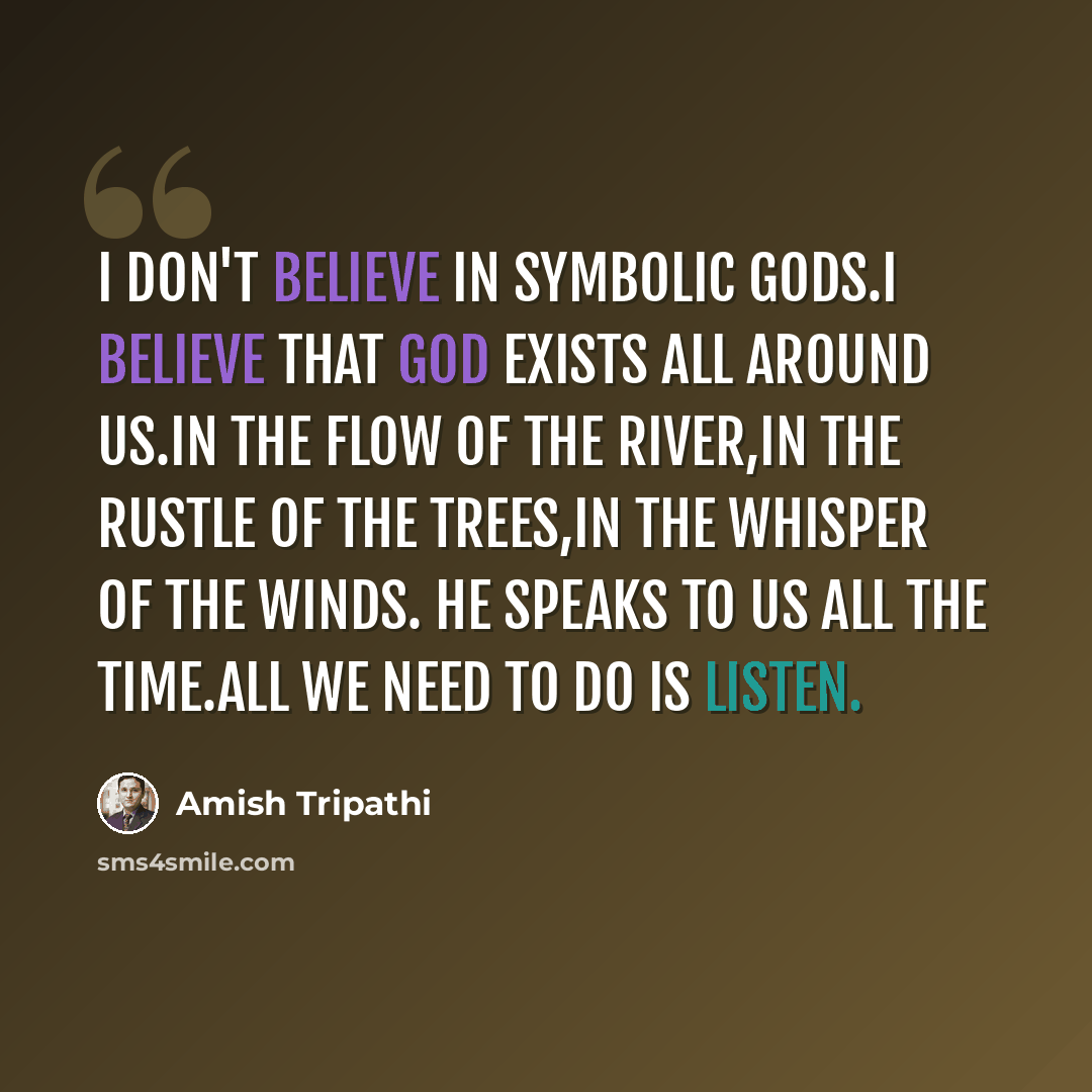 “I don't believe in symbolic gods.I believe that god exists all around us.In the flow of the river,in the rustle of the trees,in the whisper of the winds. He speaks to us all the time.all we need to do is listen.” quote by Amish Tripathi