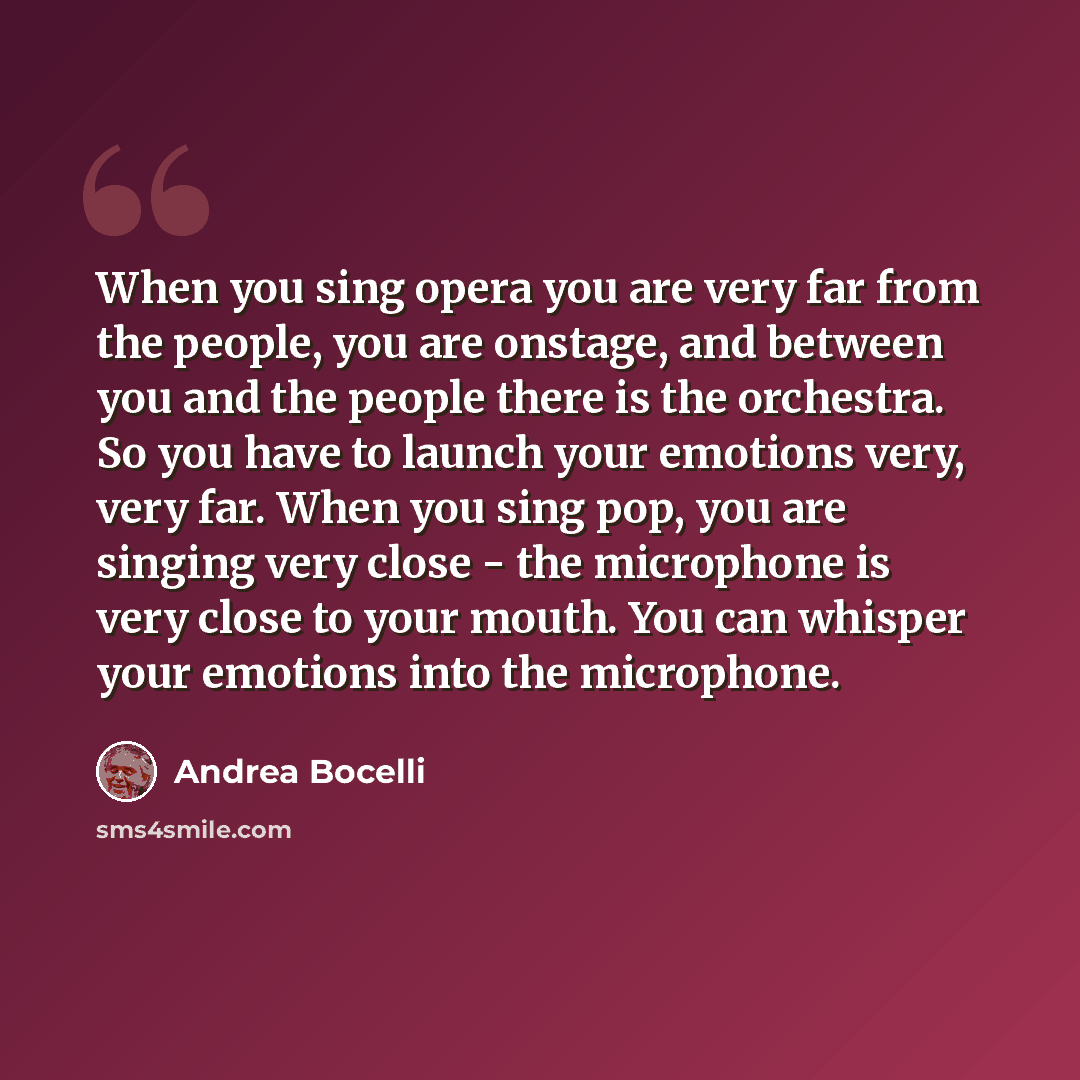“When you sing opera you are very far from the people, you are onstage, and between you and the people there is the orchestra. So you have to launch your emotions very, very far. When you sing pop, you are singing very close - the microphone is very close to your mouth. You can whisper your…” quote by Andrea Bocelli