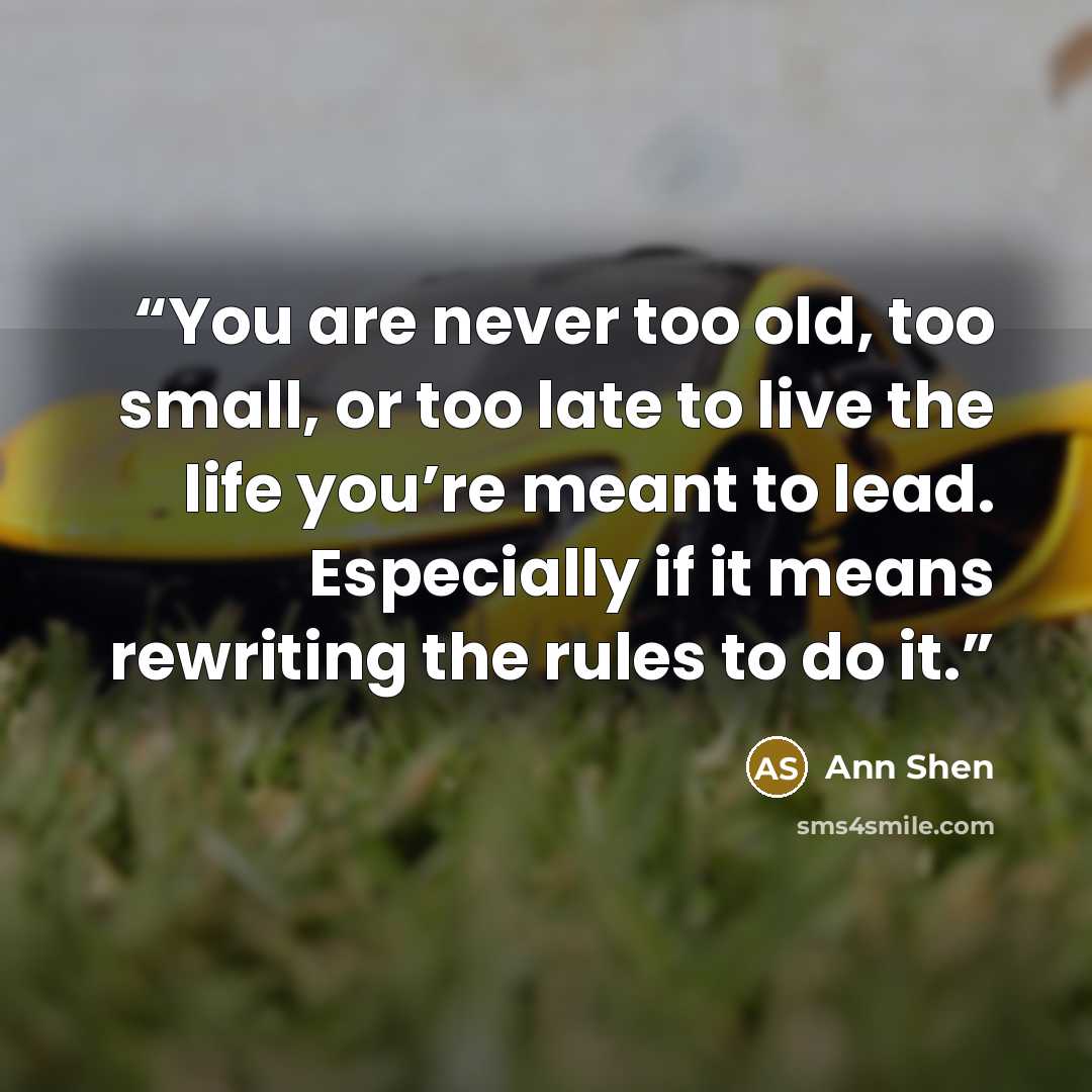 “You are never too old, too small, or too late to live the life you’re meant to lead. Especially if it means rewriting the rules to do it.” quote by Ann Shen