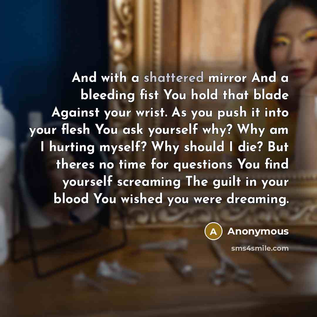 “And with a shattered mirror And a bleeding fist You hold that blade Against your wrist. As you push it into your flesh You ask yourself why? Why am I hurting myself? Why should I die? But theres no time for questions You find yourself screaming The guilt in your blood You wished you were dreaming.” quote by Anonymous