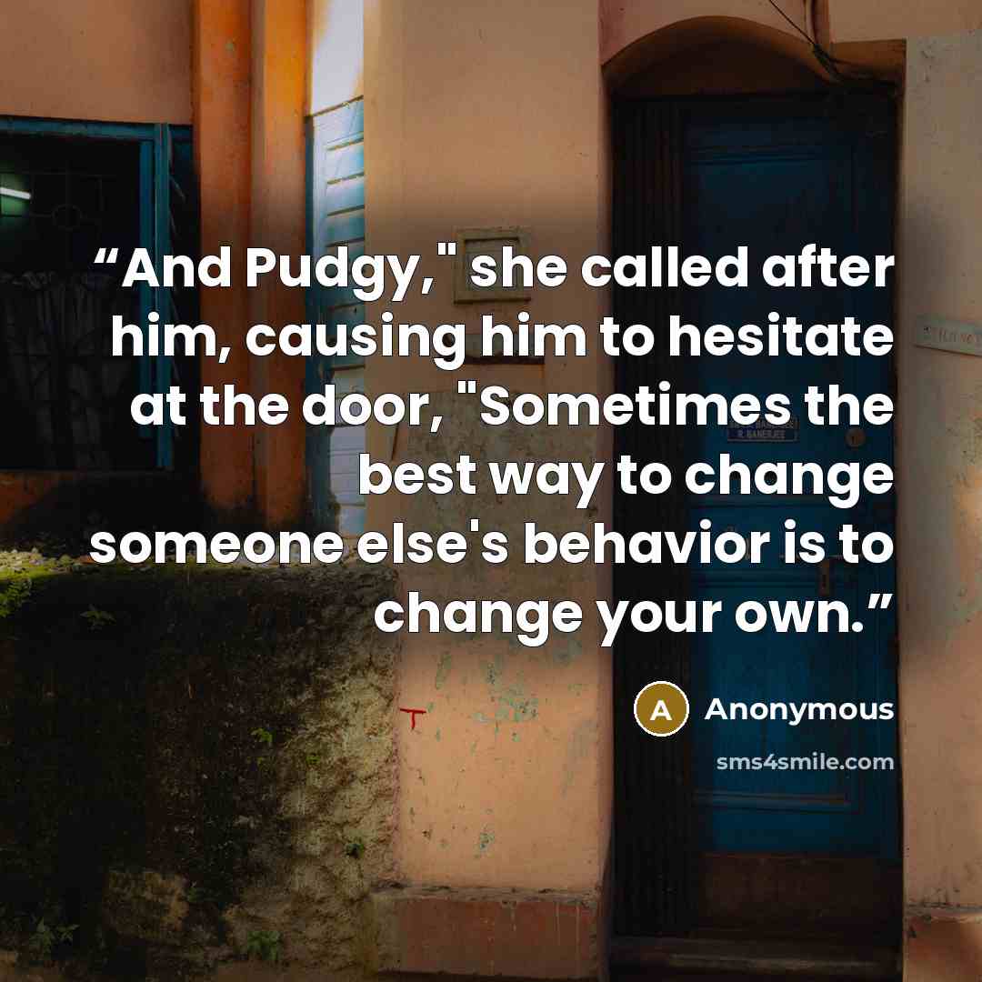 “And Pudgy," she called after him, causing him to hesitate at the door, "Sometimes the best way to change someone else's behavior is to change your own.” quote by Anonymous
