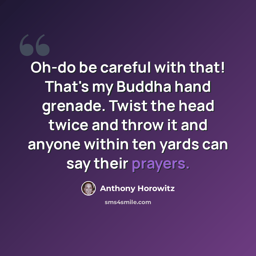 “Oh-do be careful with that! That's my Buddha hand grenade. Twist the head twice and throw it and anyone within ten yards can say their prayers.” quote by Anthony Horowitz