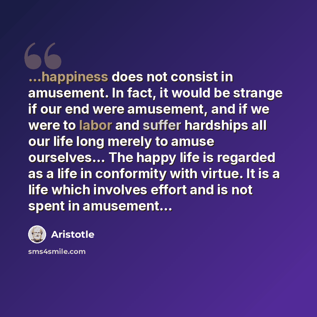 “...happiness does not consist in amusement. In fact, it would be strange if our end were amusement, and if we were to labor and suffer hardships all our life long merely to amuse ourselves… The happy life is regarded as a life in conformity with virtue. It is a life which involves effort and is…” quote by Aristotle