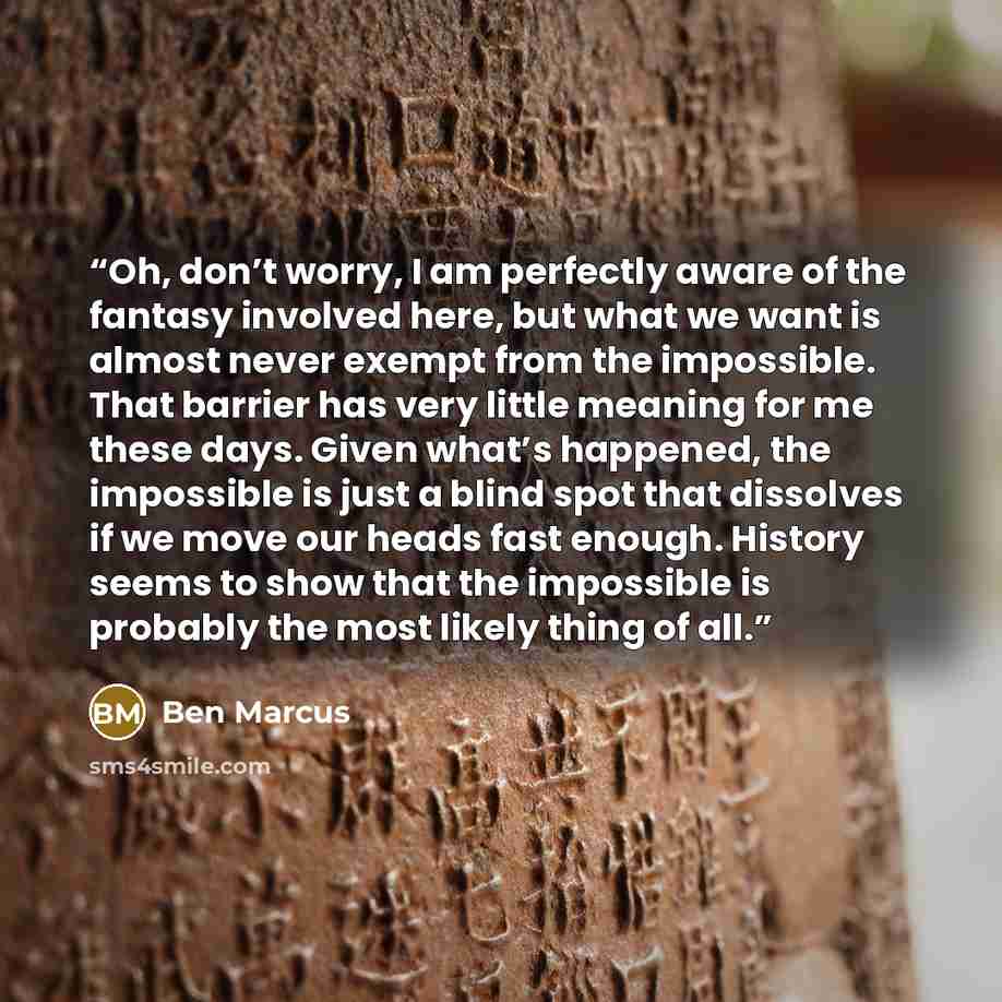 “Oh, don’t worry, I am perfectly aware of the fantasy involved here, but what we want is almost never exempt from the impossible. That barrier has very little meaning for me these days. Given what’s happened, the impossible is just a blind spot that dissolves if we move our heads fast enough…” quote by Ben Marcus