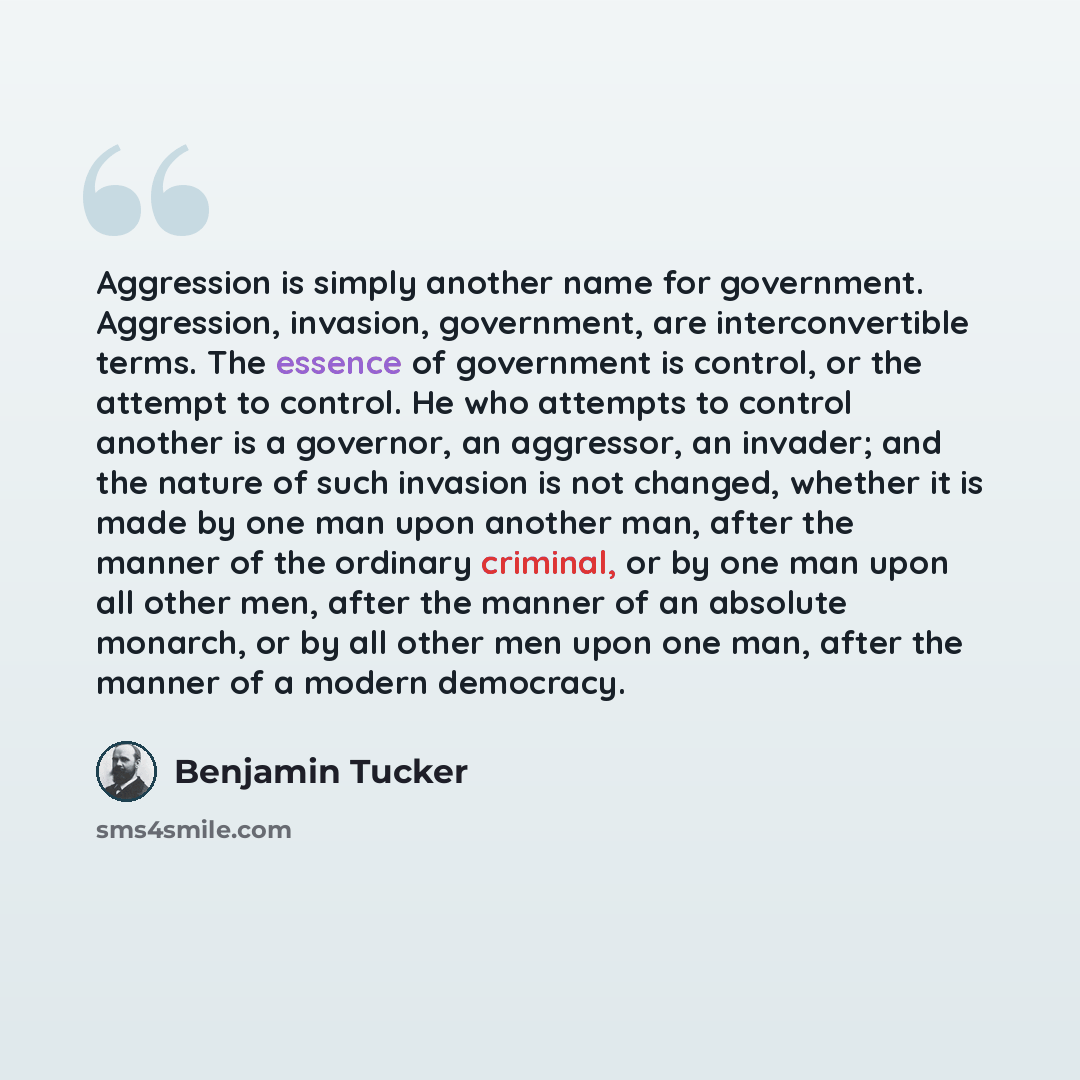 “Aggression is simply another name for government. Aggression, invasion, government, are interconvertible terms. The essence of government is control, or the attempt to control. He who attempts to control another is a governor, an aggressor, an invader; and the nature of such invasion is not…” quote by Benjamin Tucker