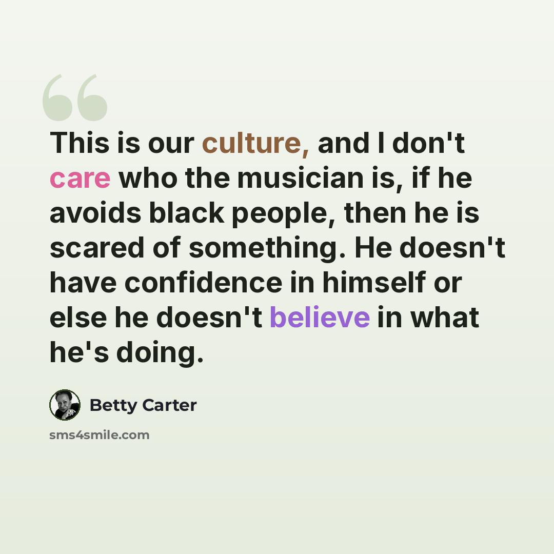 “This is our culture, and I don't care who the musician is, if he avoids black people, then he is scared of something. He doesn't have confidence in himself or else he doesn't believe in what he's doing.” quote by Betty Carter