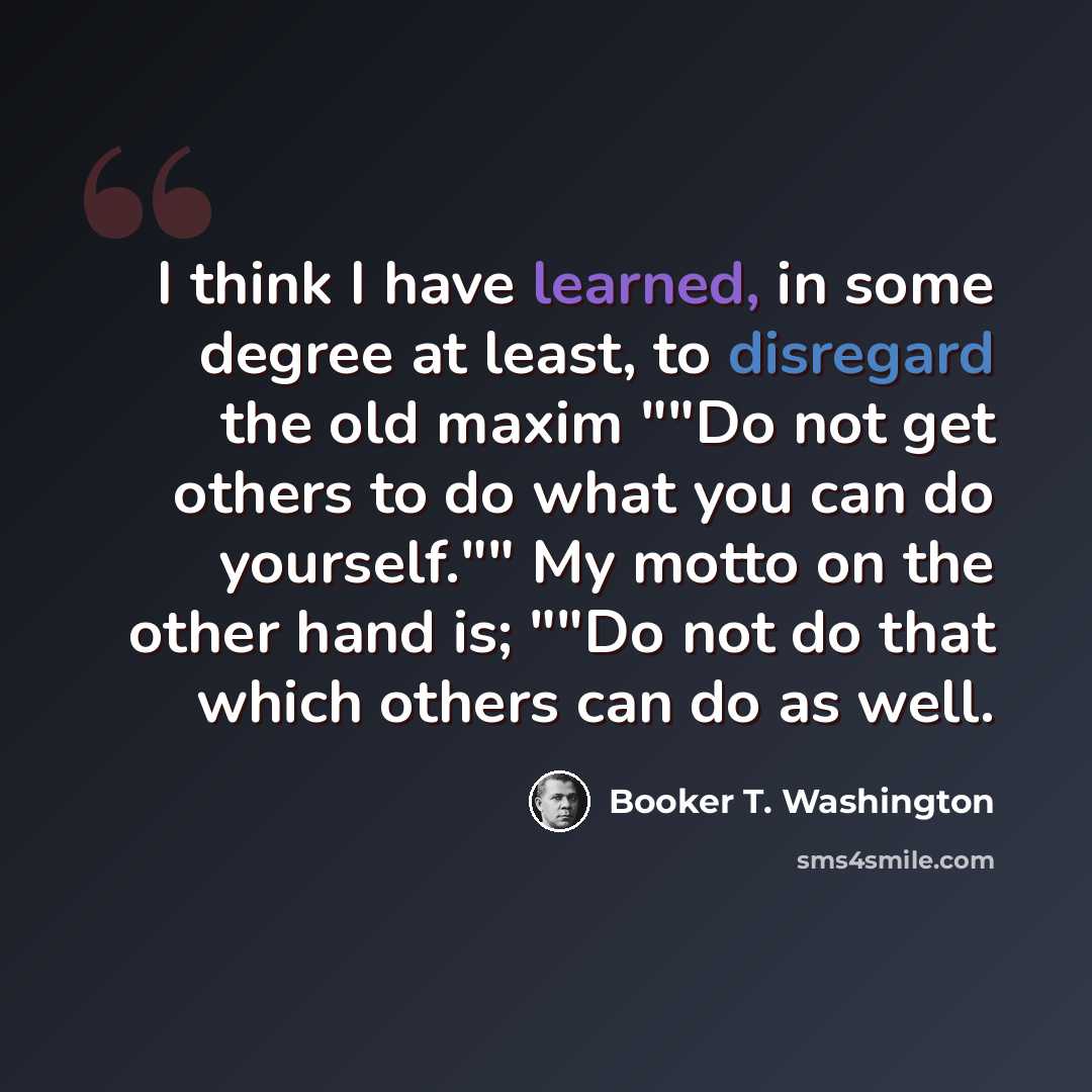 “I think I have learned, in some degree at least, to disregard the old maxim ""Do not get others to do what you can do yourself."" My motto on the other hand is; ""Do not do that which others can do as well.” quote by Booker T. Washington