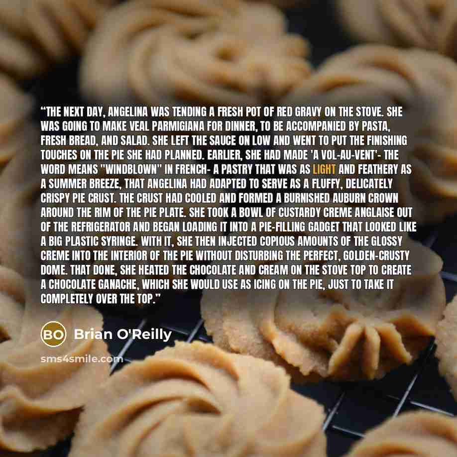 “The next day, Angelina was tending a fresh pot of red gravy on the stove. She was going to make Veal Parmigiana for dinner, to be accompanied by pasta, fresh bread, and salad. She left the sauce on low and went to put the finishing touches on the pie she had planned. Earlier, she had made 'a…” quote by Brian O'Reilly