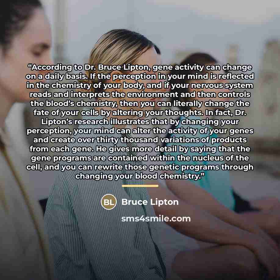 “According to Dr. Bruce Lipton, gene activity can change on a daily basis. If the perception in your mind is reflected in the chemistry of your body, and if your nervous system reads and interprets the environment and then controls the blood’s chemistry, then you can literally change the fate of…” quote by Bruce Lipton