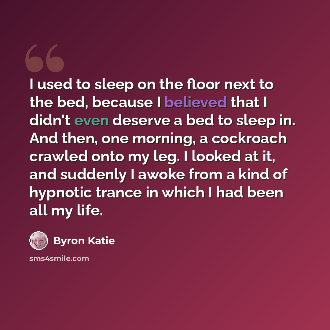 “I used to sleep on the floor next to the bed, because I believed that I didn't even deserve a bed to sleep in. And then, one morning, a cockroach crawled onto my leg. I looked at it, and suddenly I awoke from a kind of hypnotic trance in which I had been all my life.” quote by Byron Katie