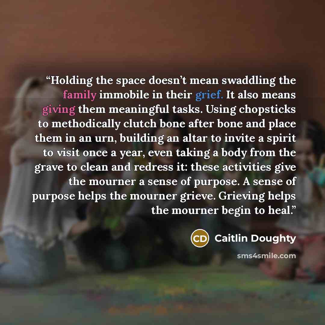 “Holding the space doesn’t mean swaddling the family immobile in their grief. It also means giving them meaningful tasks. Using chopsticks to methodically clutch bone after bone and place them in an urn, building an altar to invite a spirit to visit once a year, even taking a body from the grave to…” quote by Caitlin Doughty