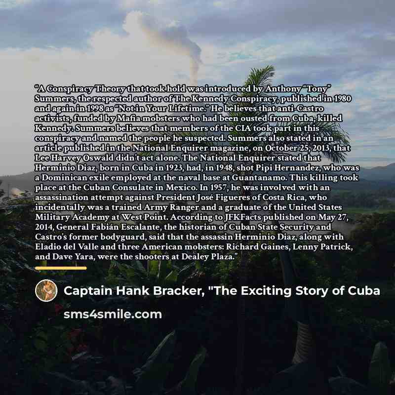 “A Conspiracy Theory that took hold was introduced by Anthony “Tony” Summers, the respected author of The Kennedy Conspiracy, published in 1980 and again in 1998 as “Not in Your Lifetime.” He believes that anti-Castro activists, funded by Mafia mobsters who had been ousted from Cuba, killed…” quote by Captain Hank Bracker, "The Exciting Story of Cuba
