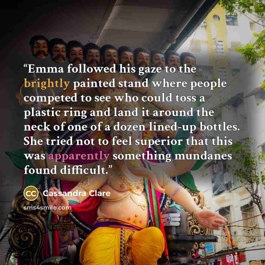 “Emma followed his gaze to the brightly painted stand where people competed to see who could toss a plastic ring and land it around the neck of one of a dozen lined-up bottles. She tried not to feel superior that this was apparently something mundanes found difficult.” quote by Cassandra Clare
