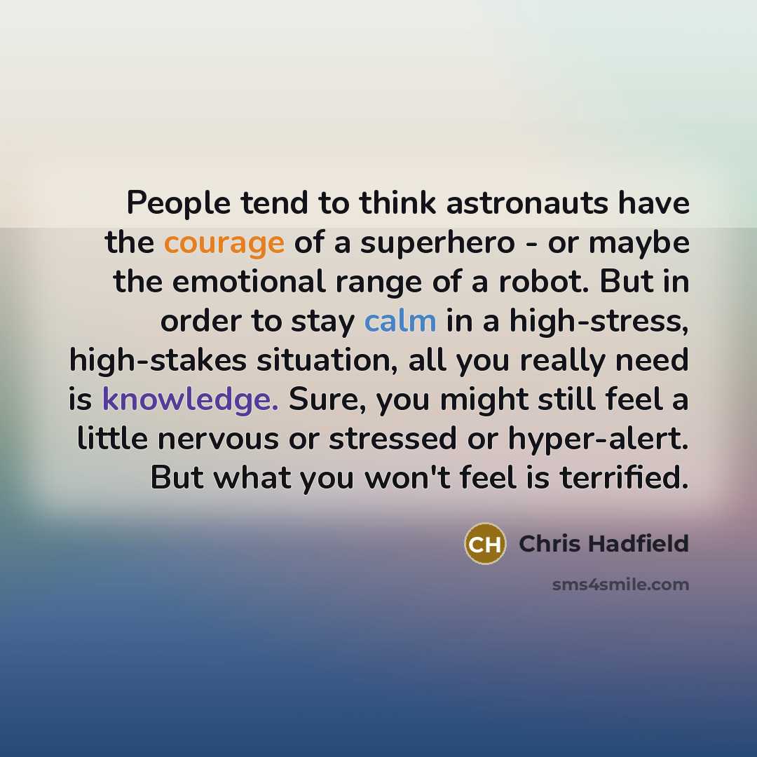 “People tend to think astronauts have the courage of a superhero - or maybe the emotional range of a robot. But in order to stay calm in a high-stress, high-stakes situation, all you really need is knowledge. Sure, you might still feel a little nervous or stressed or hyper-alert. But what you won't…” quote by Chris Hadfield