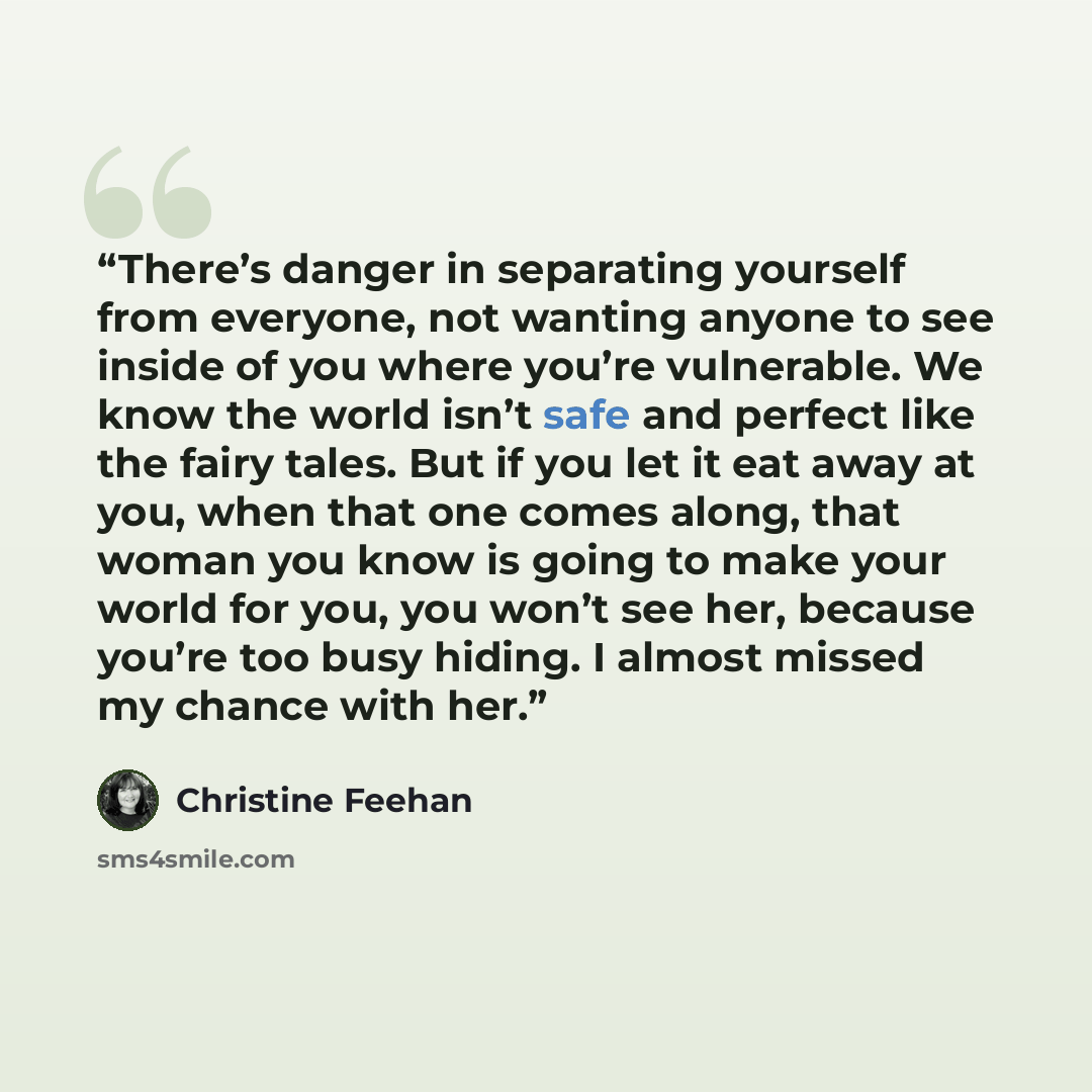 “There’s danger in separating yourself from everyone, not wanting anyone to see inside of you where you’re vulnerable. We know the world isn’t safe and perfect like the fairy tales. But if you let it eat away at you, when that one comes along, that woman you know is going to make your world for…” quote by Christine Feehan
