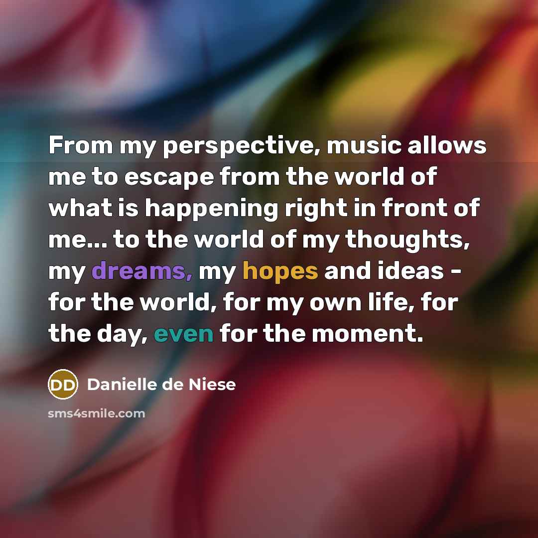 “From my perspective, music allows me to escape from the world of what is happening right in front of me... to the world of my thoughts, my dreams, my hopes and ideas - for the world, for my own life, for the day, even for the moment.” quote by Danielle de Niese
