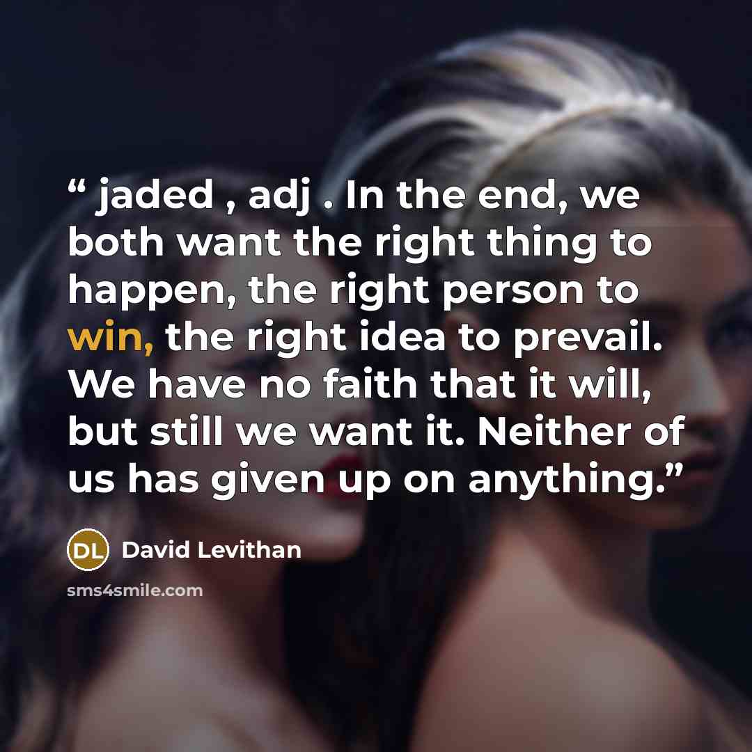 “jaded , adj . In the end, we both want the right thing to happen, the right person to win, the right idea to prevail. We have no faith that it will, but still we want it. Neither of us has given up on anything.” quote by David Levithan
