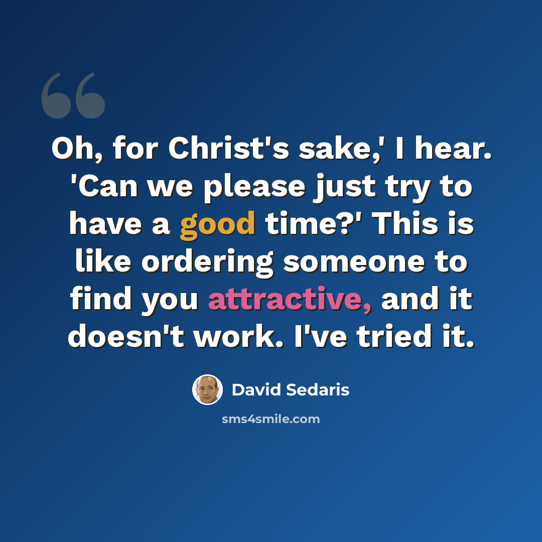 “Oh, for Christ's sake,' I hear. 'Can we please just try to have a good time?' This is like ordering someone to find you attractive, and it doesn't work. I've tried it.” quote by David Sedaris