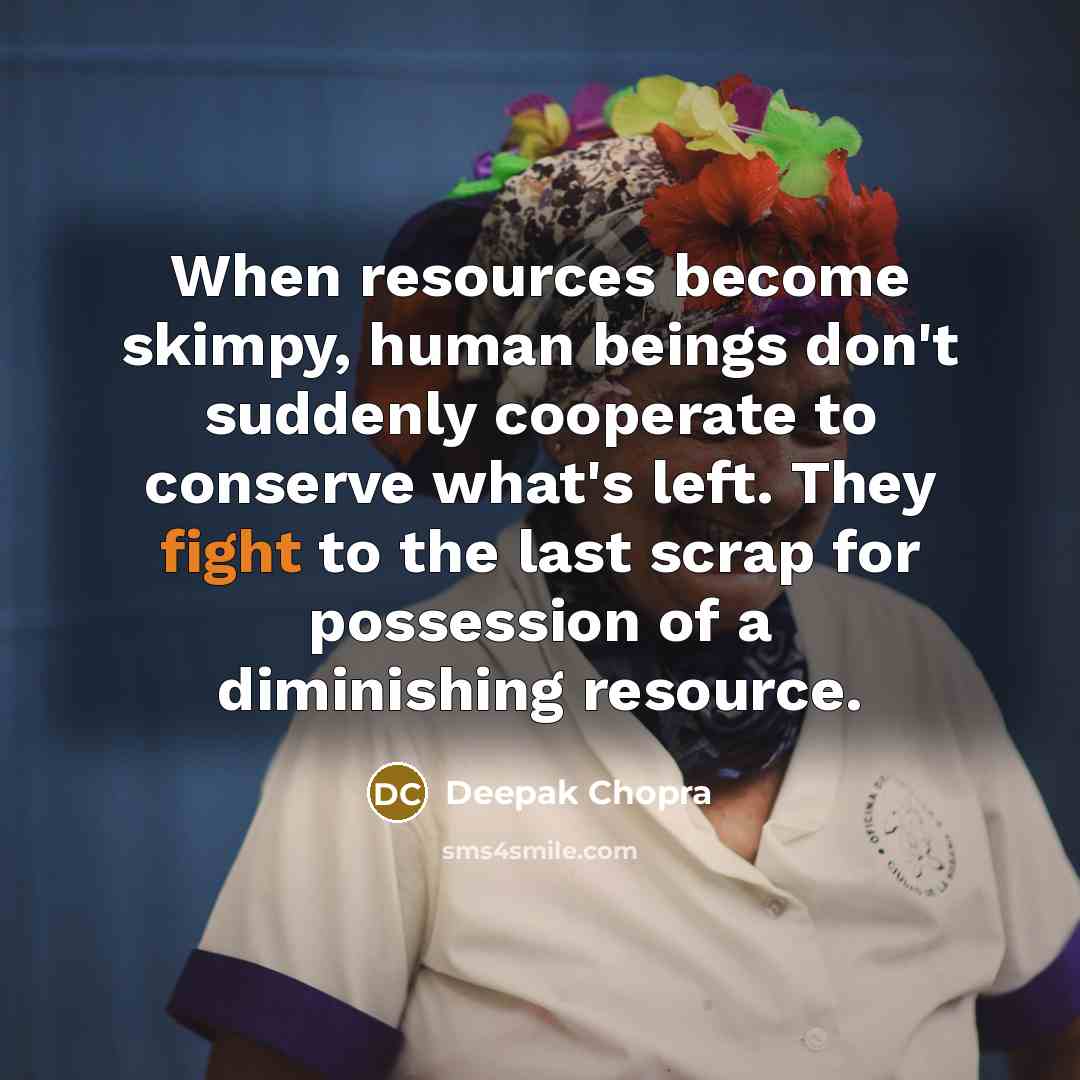 “When resources become skimpy, human beings don't suddenly cooperate to conserve what's left. They fight to the last scrap for possession of a diminishing resource.” quote by Deepak Chopra