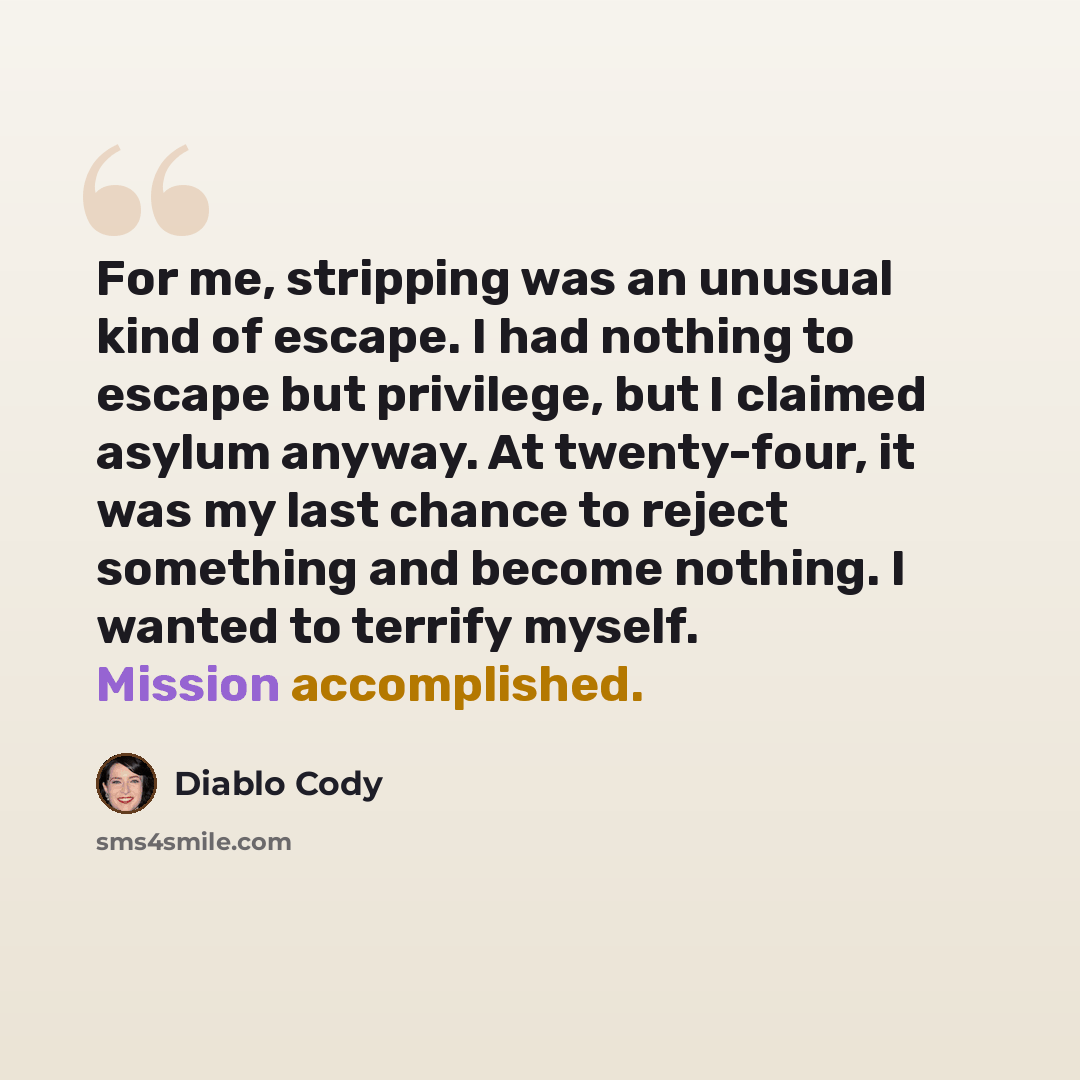 “For me, stripping was an unusual kind of escape. I had nothing to escape but privilege, but I claimed asylum anyway. At twenty-four, it was my last chance to reject something and become nothing. I wanted to terrify myself. Mission accomplished.” quote by Diablo Cody