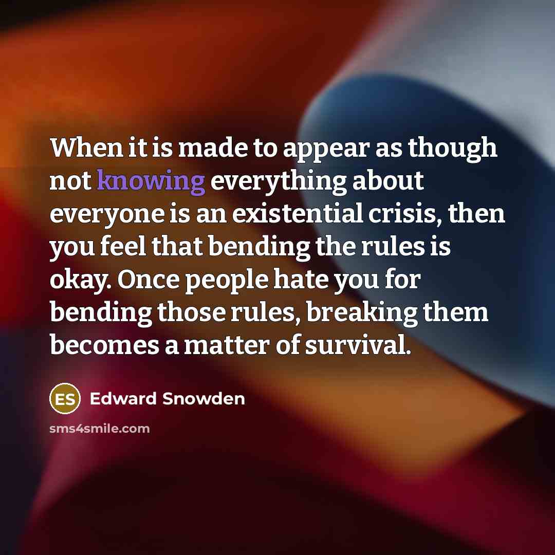 “When it is made to appear as though not knowing everything about everyone is an existential crisis, then you feel that bending the rules is okay. Once people hate you for bending those rules, breaking them becomes a matter of survival.” quote by Edward Snowden