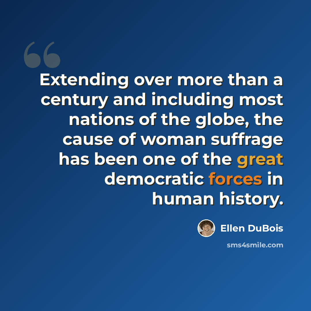 “Extending over more than a century and including most nations of the globe, the cause of woman suffrage has been one of the great democratic forces in human history.” quote by Ellen DuBois
