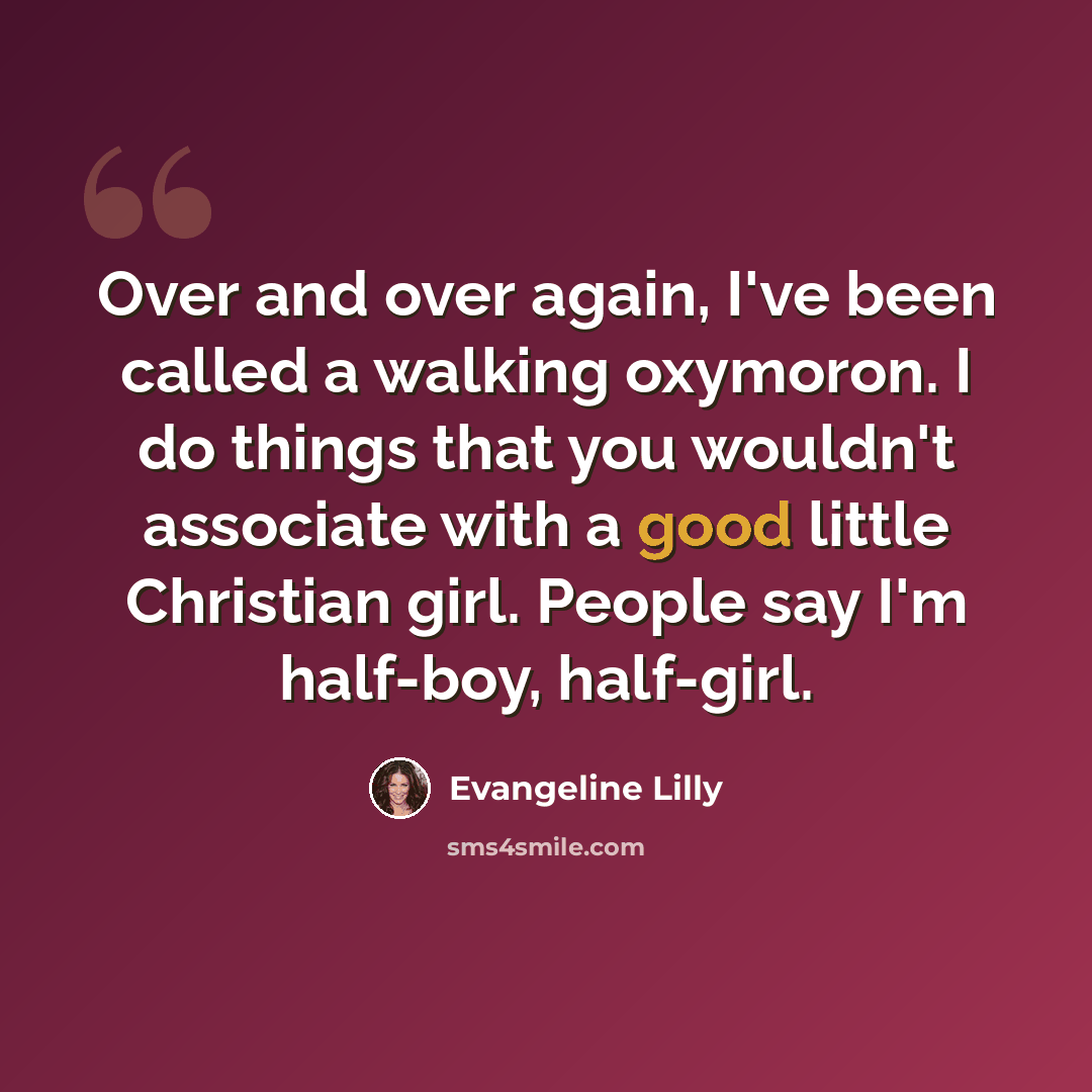 “Over and over again, I've been called a walking oxymoron. I do things that you wouldn't associate with a good little Christian girl. People say I'm half-boy, half-girl.” quote by Evangeline Lilly