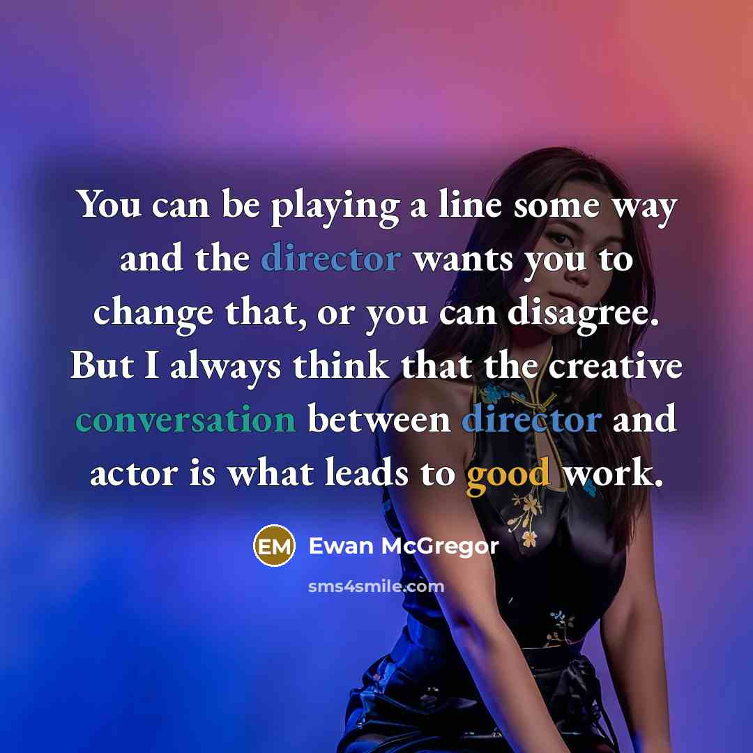 “You can be playing a line some way and the director wants you to change that, or you can disagree. But I always think that the creative conversation between director and actor is what leads to good work.” quote by Ewan McGregor