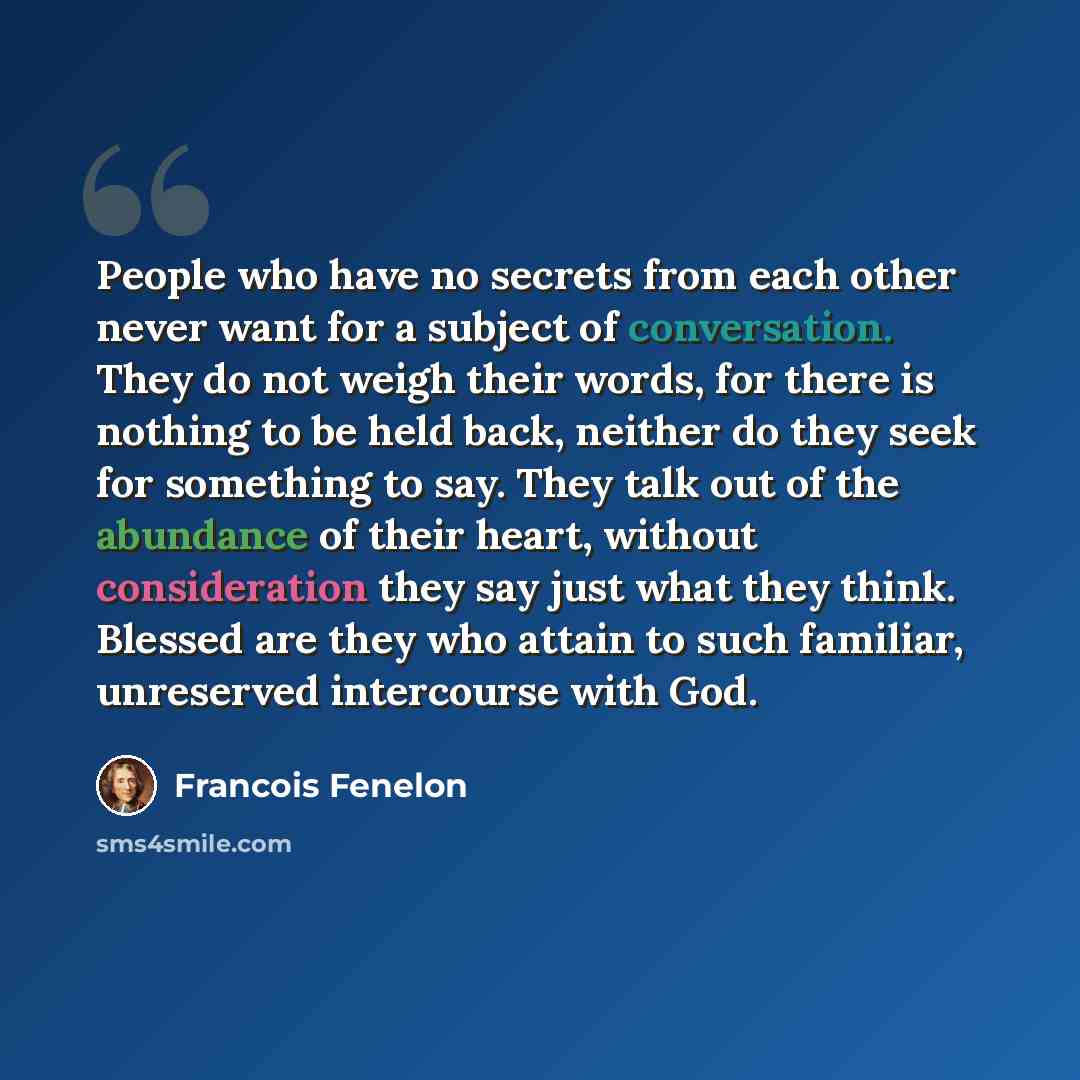 “People who have no secrets from each other never want for a subject of conversation. They do not weigh their words, for there is nothing to be held back, neither do they seek for something to say. They talk out of the abundance of their heart, without consideration they say just what they think…” quote by Francois Fenelon