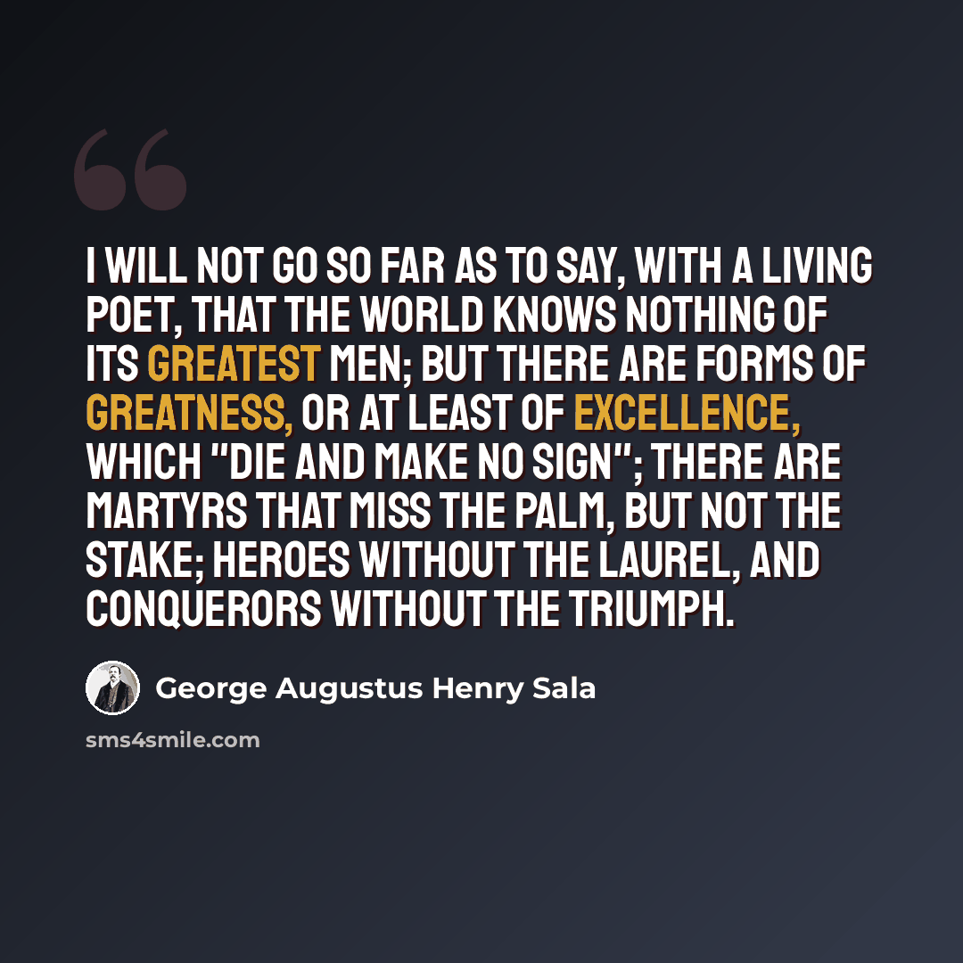 “I will not go so far as to say, with a living poet, that the world knows nothing of its greatest men; but there are forms of greatness, or at least of excellence, which "die and make no sign"; there are martyrs that miss the palm, but not the stake; heroes without the laurel, and conquerors…” quote by George Augustus Henry Sala