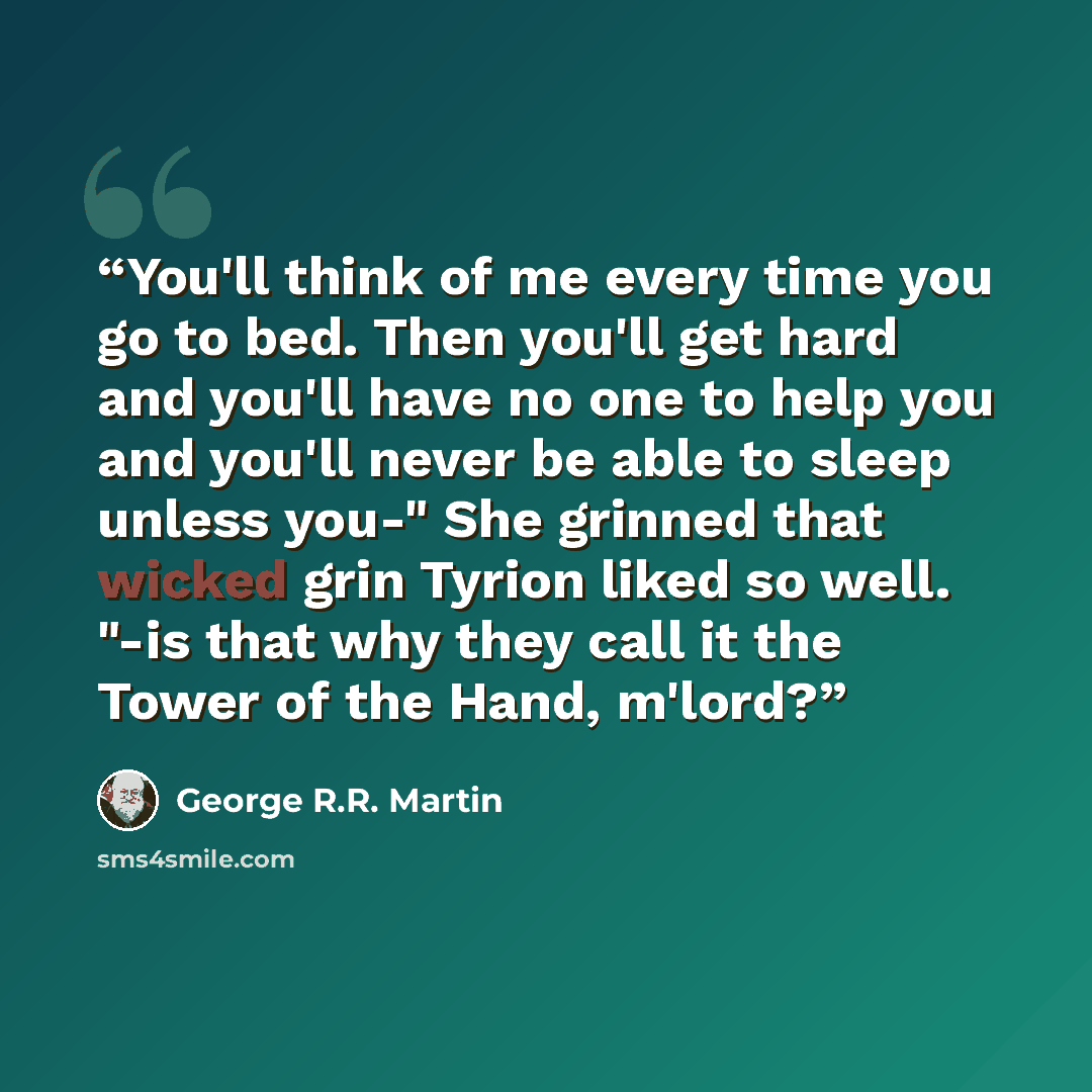 “You'll think of me every time you go to bed. Then you'll get hard and you'll have no one to help you and you'll never be able to sleep unless you-" She grinned that wicked grin Tyrion liked so well. "-is that why they call it the Tower of the Hand, m'lord?” quote by George R.R. Martin