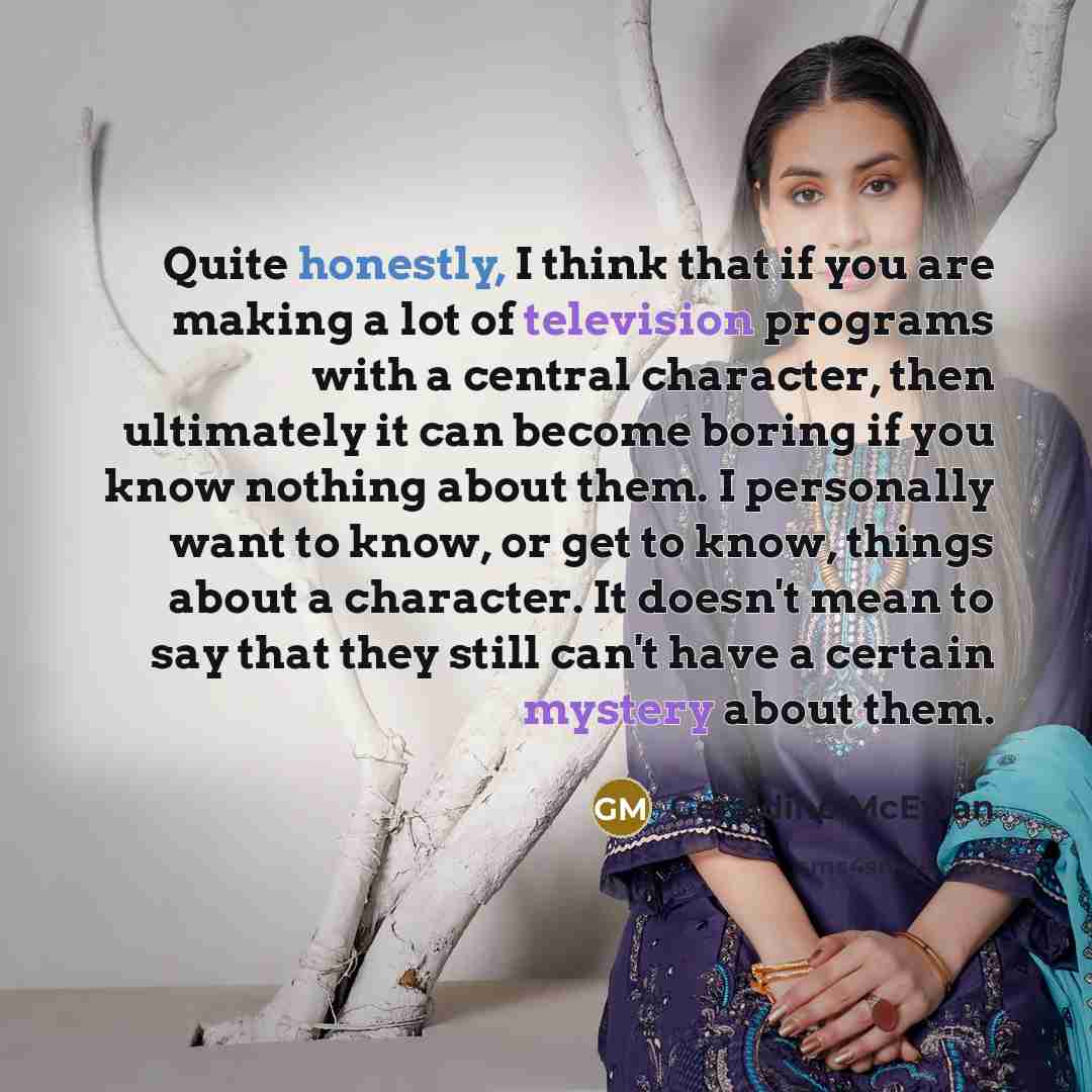 “Quite honestly, I think that if you are making a lot of television programs with a central character, then ultimately it can become boring if you know nothing about them. I personally want to know, or get to know, things about a character. It doesn't mean to say that they still can't have a…” quote by Geraldine McEwan