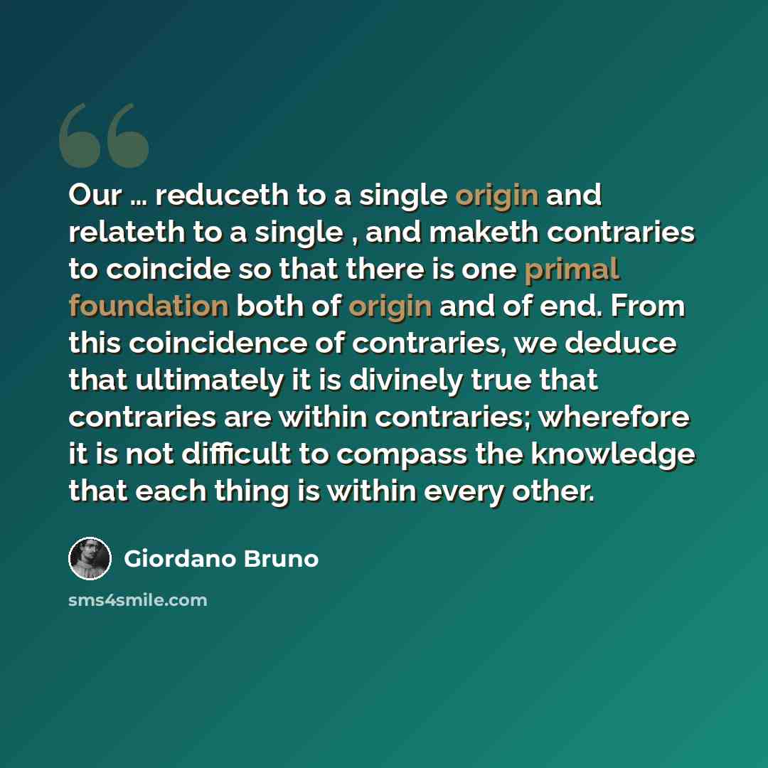 “Our … reduceth to a single origin and relateth to a single , and maketh contraries to coincide so that there is one primal foundation both of origin and of end. From this coincidence of contraries, we deduce that ultimately it is divinely true that contraries are within contraries; wherefore it is…” quote by Giordano Bruno