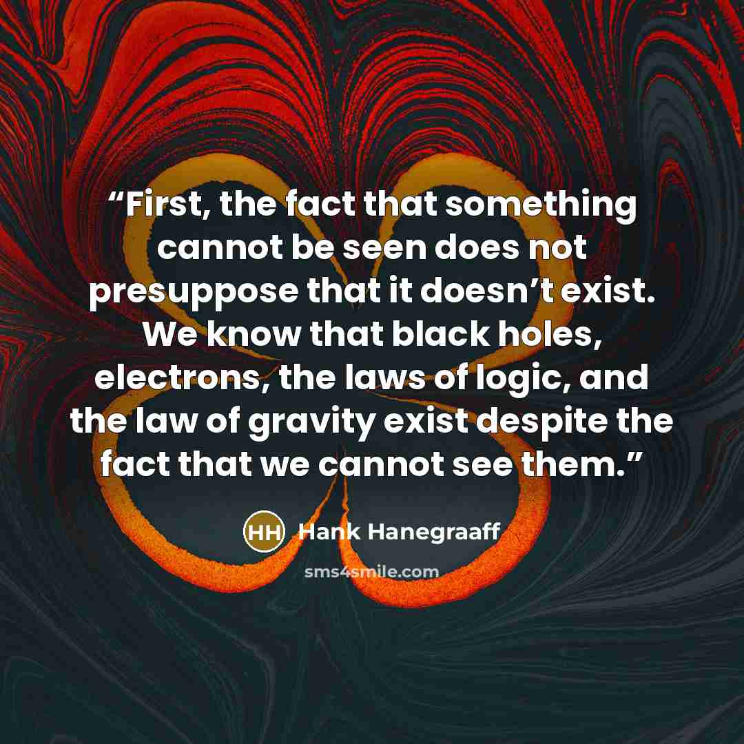 “First, the fact that something cannot be seen does not presuppose that it doesn’t exist. We know that black holes, electrons, the laws of logic, and the law of gravity exist despite the fact that we cannot see them.” quote by Hank Hanegraaff