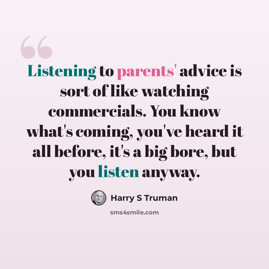 “Listening to parents' advice is sort of like watching commercials. You know what's coming, you've heard it all before, it's a big bore, but you listen anyway.” quote by Harry S Truman