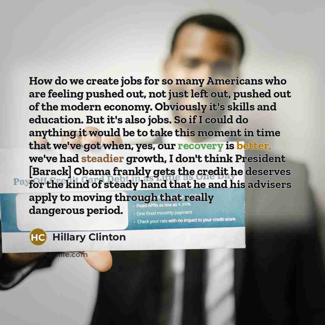 “How do we create jobs for so many Americans who are feeling pushed out, not just left out, pushed out of the modern economy. Obviously it's skills and education. But it's also jobs. So if I could do anything it would be to take this moment in time that we've got when, yes, our recovery is better…” quote by Hillary Clinton