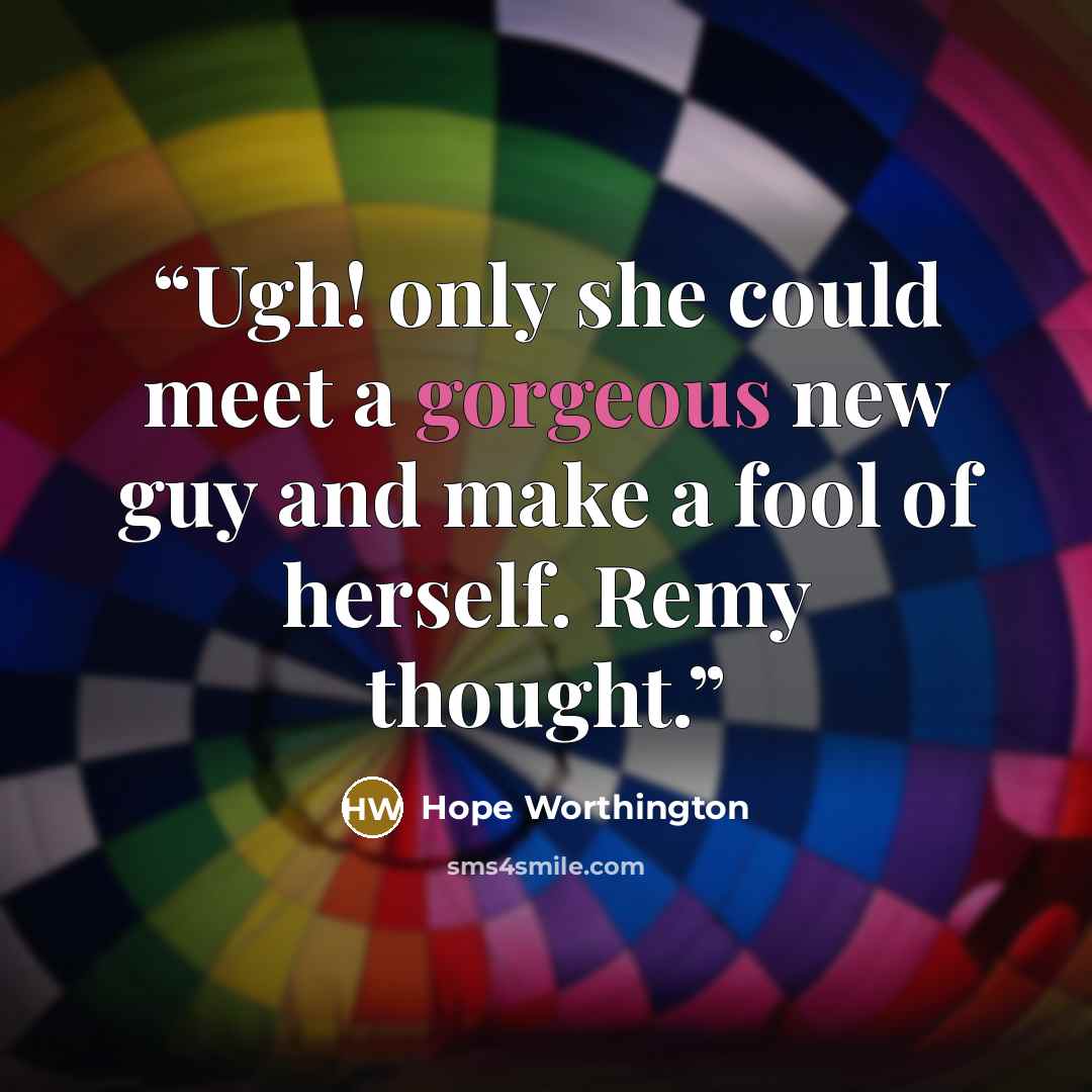 “Ugh! only she could meet a gorgeous new guy and make a fool of herself. Remy thought.” quote by Hope Worthington