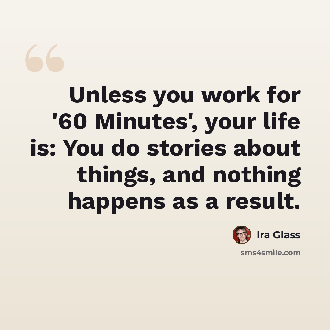 “Unless you work for '60 Minutes', your life is: You do stories about things, and nothing happens as a result.” quote by Ira Glass